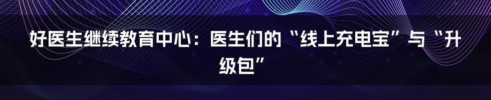 好医生继续教育中心：医生们的“线上充电宝”与“升级包”