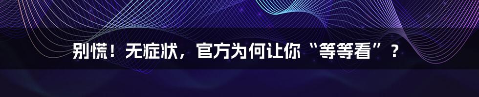 别慌!无症状,官方为何让你“等等看”?