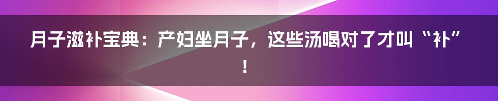 月子滋补宝典：产妇坐月子，这些汤喝对了才叫“补”！