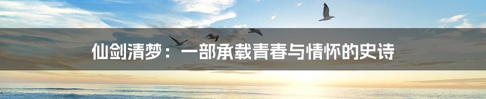 仙剑清梦:一部承载青春与情怀的史诗