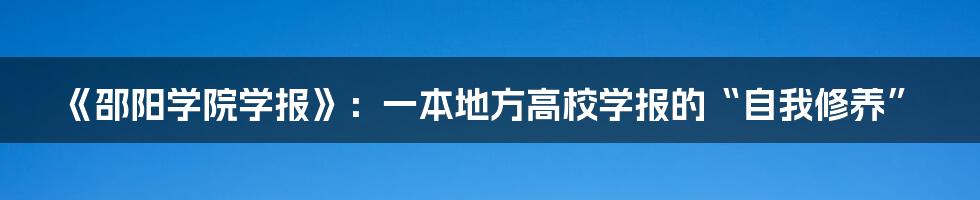 《邵阳学院学报》:一本地方高校学报的“自我修养”