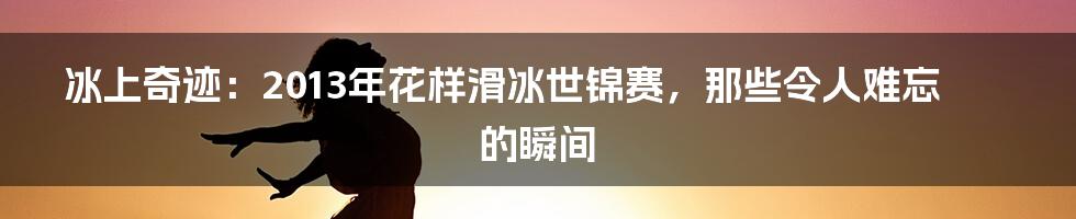 冰上奇迹:2013年花样滑冰世锦赛,那些令人难忘的瞬间