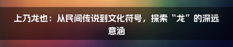 上乃龙也:从民间传说到文化符号,探索“龙”的深远意涵