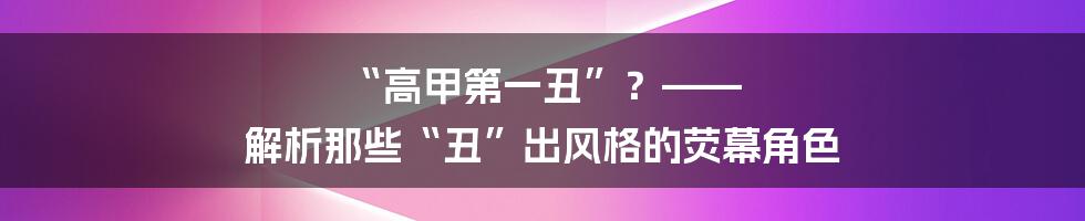 “高甲第一丑”?—— 解析那些“丑”出风格的荧幕角色