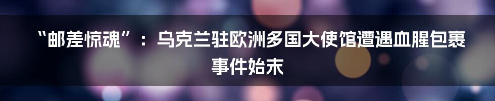 “邮差惊魂”:乌克兰驻欧洲多国大使馆遭遇血腥包裹事件始末