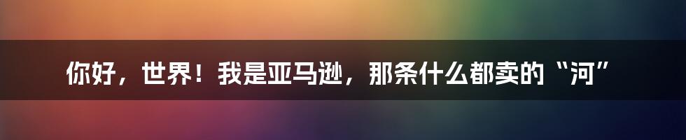 你好，世界！我是亚马逊，那条什么都卖的“河”