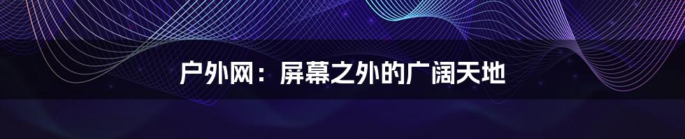 户外网：屏幕之外的广阔天地