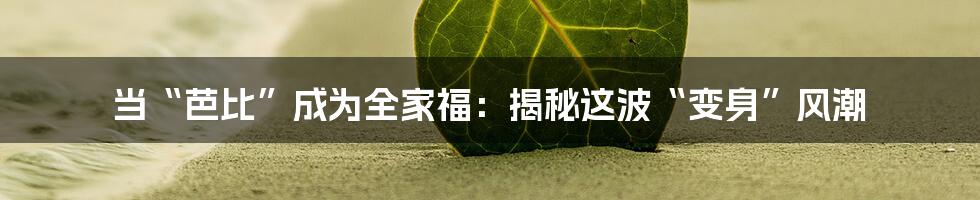 当“芭比”成为全家福：揭秘这波“变身”风潮