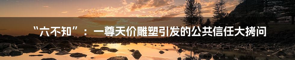 “六不知”：一尊天价雕塑引发的公共信任大拷问