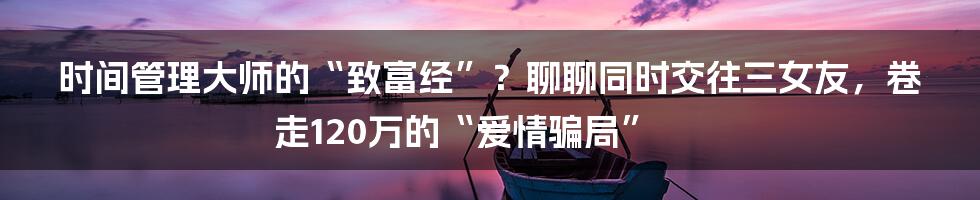 时间管理大师的“致富经”？聊聊同时交往三女友，卷走120万的“爱情骗局”