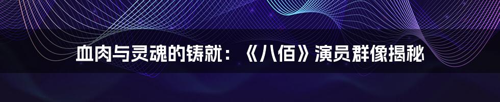 血肉与灵魂的铸就:《八佰》演员群像揭秘