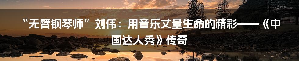 “无臂钢琴师”刘伟:用音乐丈量生命的精彩——《中国达人秀》传奇
