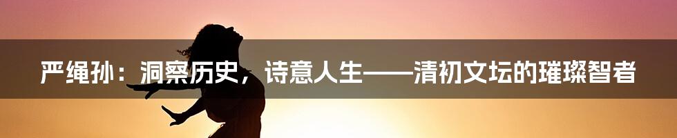 严绳孙：洞察历史，诗意人生——清初文坛的璀璨智者