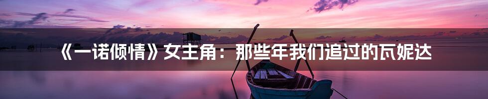 《一诺倾情》女主角:那些年我们追过的瓦妮达