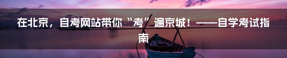 在北京，自考网站带你“考”遍京城！——自学考试指南