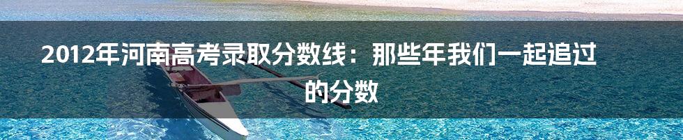 2012年河南高考录取分数线：那些年我们一起追过的分数