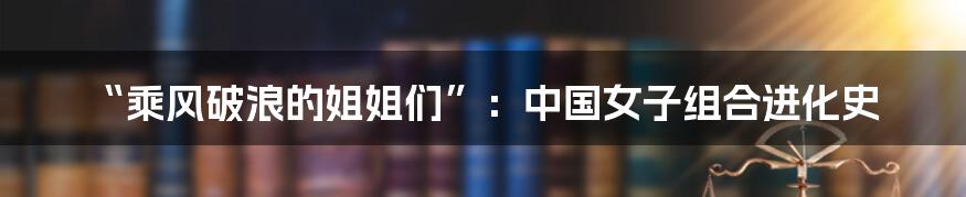 “乘风破浪的姐姐们”:中国女子组合进化史