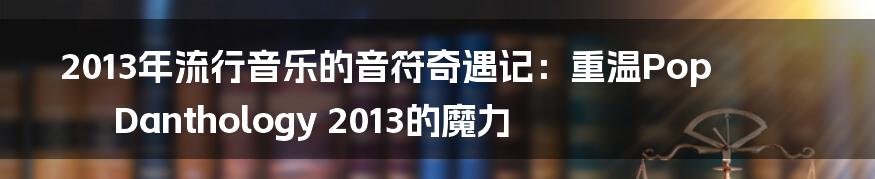 2013年流行音乐的音符奇遇记：重温Pop Danthology 2013的魔力