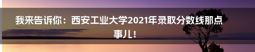 我来告诉你:西安工业大学2021年录取分数线那点事儿!