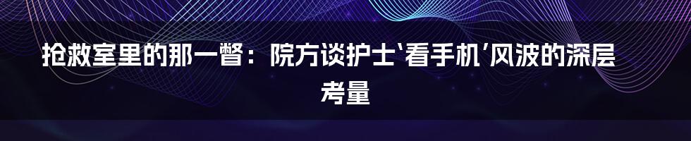 抢救室里的那一瞥：院方谈护士‘看手机’风波的深层考量
