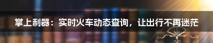 掌上利器:实时火车动态查询,让出行不再迷茫