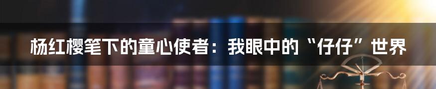 杨红樱笔下的童心使者：我眼中的“仔仔”世界
