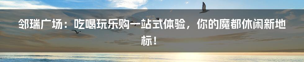 邻瑞广场：吃喝玩乐购一站式体验，你的魔都休闲新地标！