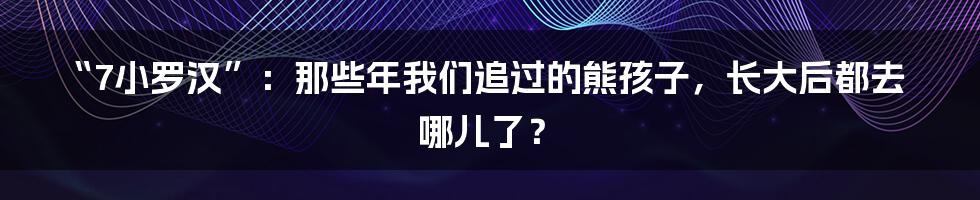 “7小罗汉”:那些年我们追过的熊孩子,长大后都去哪儿了?