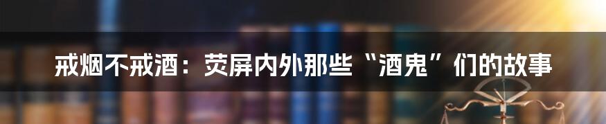 戒烟不戒酒:荧屏内外那些“酒鬼”们的故事