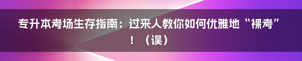 专升本考场生存指南：过来人教你如何优雅地“裸考”！（误）
