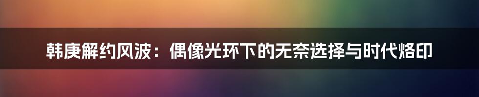 韩庚解约风波:偶像光环下的无奈选择与时代烙印