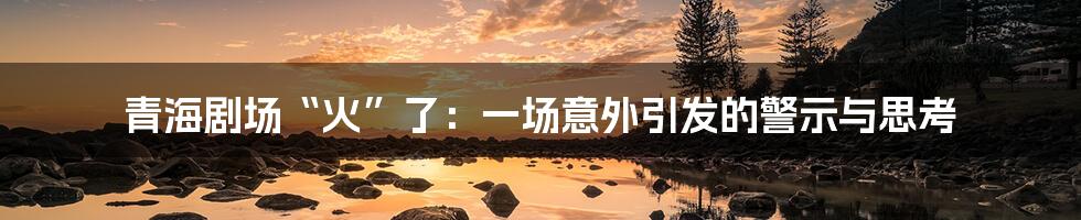 青海剧场“火”了:一场意外引发的警示与思考