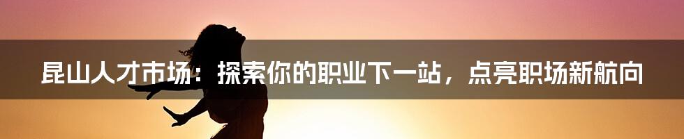 昆山人才市场：探索你的职业下一站，点亮职场新航向