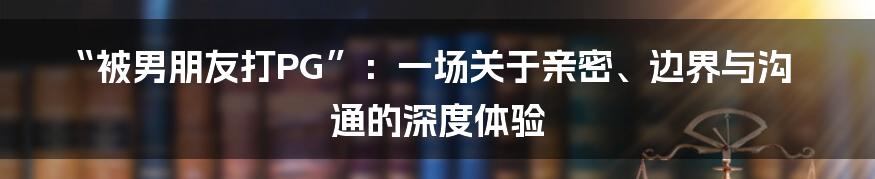 “被男朋友打PG”：一场关于亲密、边界与沟通的深度体验