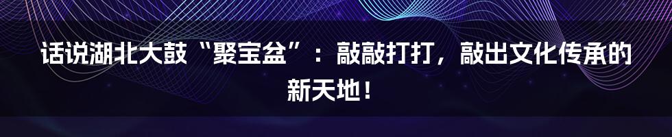 话说湖北大鼓“聚宝盆”:敲敲打打,敲出文化传承的新天地!