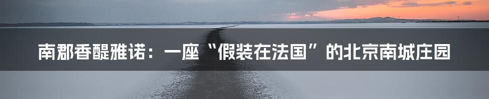 南郡香醍雅诺：一座“假装在法国”的北京南城庄园