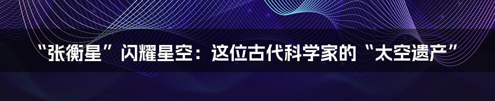 “张衡星”闪耀星空：这位古代科学家的“太空遗产”