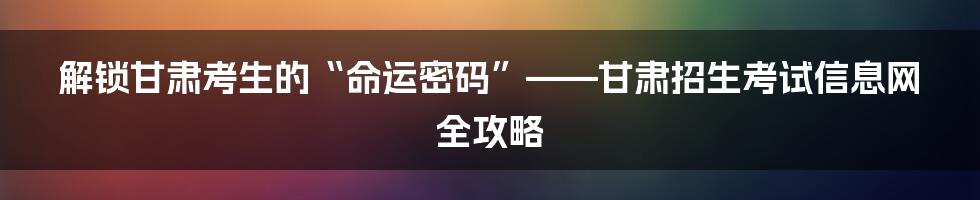 解锁甘肃考生的“命运密码”——甘肃招生考试信息网全攻略
