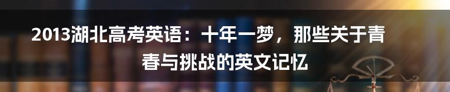 2013湖北高考英语:十年一梦,那些关于青春与挑战的英文记忆