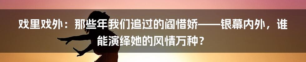 戏里戏外:那些年我们追过的阎惜娇——银幕内外,谁能演绎她的风情万种?