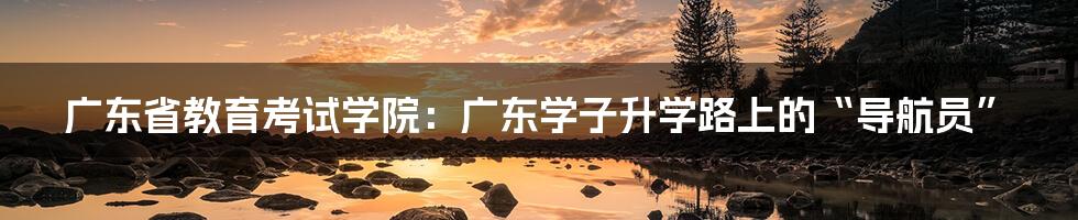 广东省教育考试学院：广东学子升学路上的“导航员”
