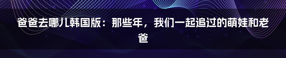 爸爸去哪儿韩国版:那些年,我们一起追过的萌娃和老爸