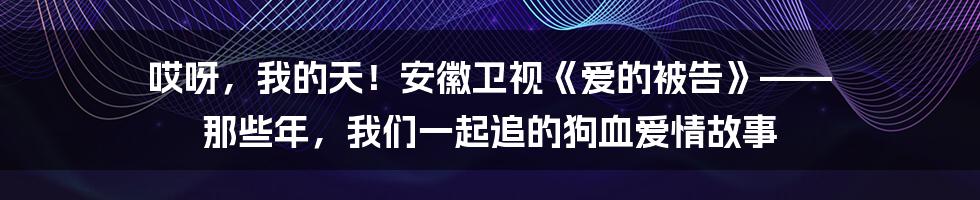 哎呀,我的天!安徽卫视《爱的被告》—— 那些年,我们一起追的狗血爱情故事