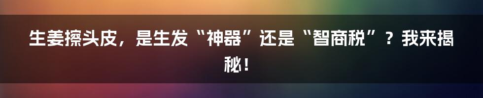 生姜擦头皮，是生发“神器”还是“智商税”？我来揭秘！