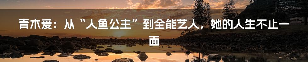 青木爱：从“人鱼公主”到全能艺人，她的人生不止一面
