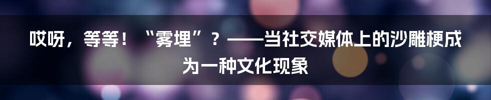 哎呀,等等!“雾埋”?——当社交媒体上的沙雕梗成为一种文化现象
