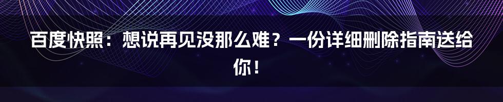 百度快照：想说再见没那么难？一份详细删除指南送给你！