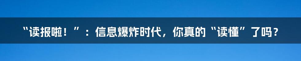“读报啦！”：信息爆炸时代，你真的“读懂”了吗？