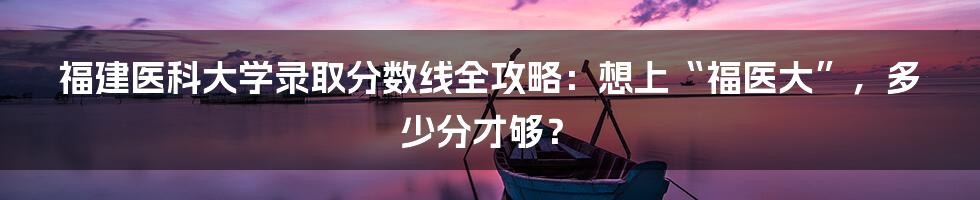 福建医科大学录取分数线全攻略：想上“福医大”，多少分才够？