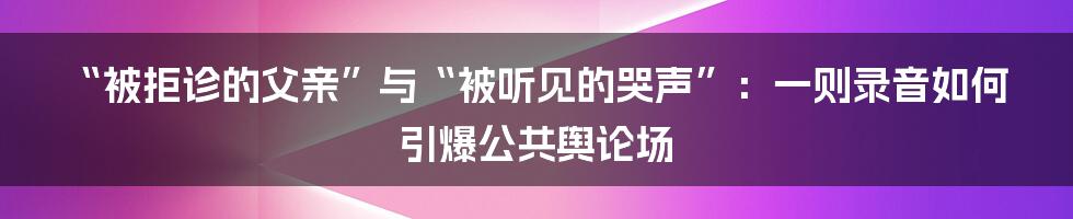 “被拒诊的父亲”与“被听见的哭声”：一则录音如何引爆公共舆论场